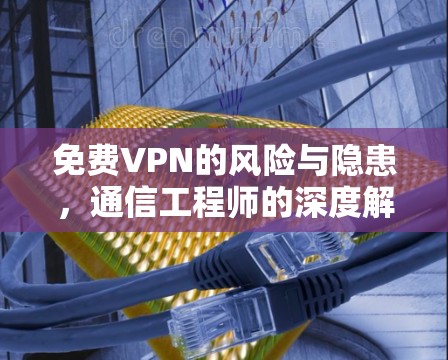 免费VPN的风险与隐患，通信工程师的深度解析