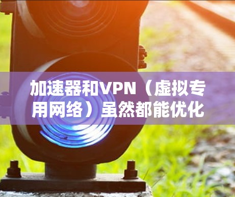 加速器和VPN（虚拟专用网络）虽然都能优化网络体验，但它们在技术原理和主要用途上有显著区别
