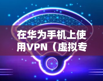 在华为手机上使用VPN（虚拟专用网络）的步骤如下，分为设置VPN连接和常见问题解决两部分