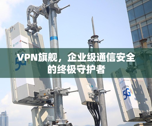 VPN旗舰，企业级通信安全的终极守护者